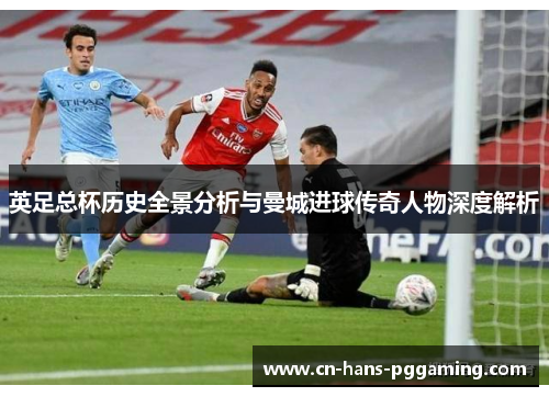 英足总杯历史全景分析与曼城进球传奇人物深度解析 英足总杯历史全景分析与曼城进球传奇人物深度解析