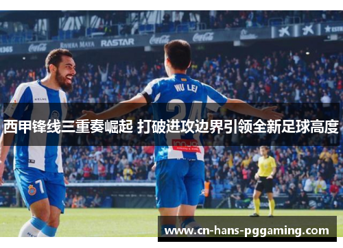 西甲锋线三重奏崛起 打破进攻边界引领全新足球高度