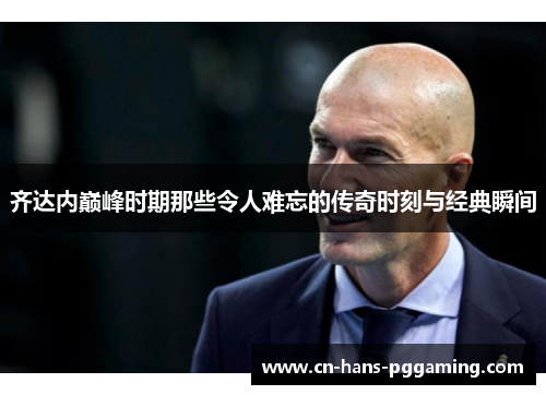 齐达内巅峰时期那些令人难忘的传奇时刻与经典瞬间