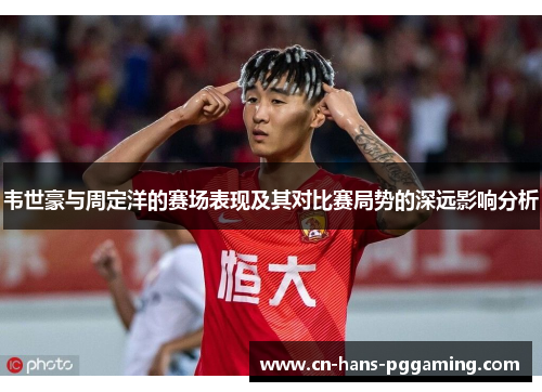 韦世豪与周定洋的赛场表现及其对比赛局势的深远影响分析 韦世豪与周定洋的赛场表现及其对比赛局势的深远影响分析