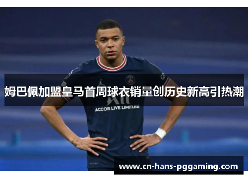 姆巴佩加盟皇马首周球衣销量创历史新高引热潮