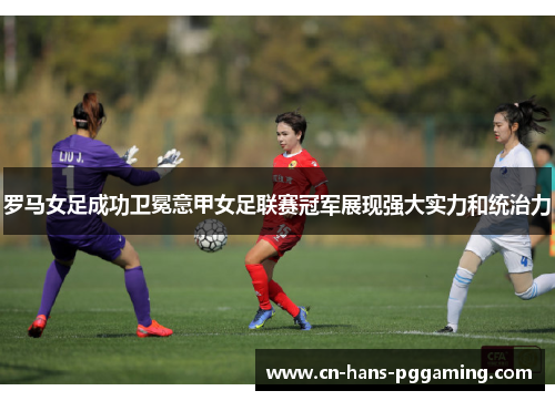 罗马女足成功卫冕意甲女足联赛冠军展现强大实力和统治力