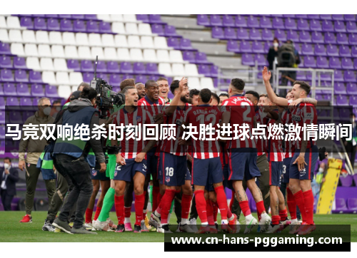 马竞双响绝杀时刻回顾 决胜进球点燃激情瞬间