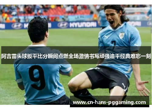 阿吉雷头球扳平比分瞬间点燃全场激情书写顽强追平经典难忘一刻 阿吉雷头球扳平比分瞬间点燃全场激情书写顽强追平经典难忘一刻