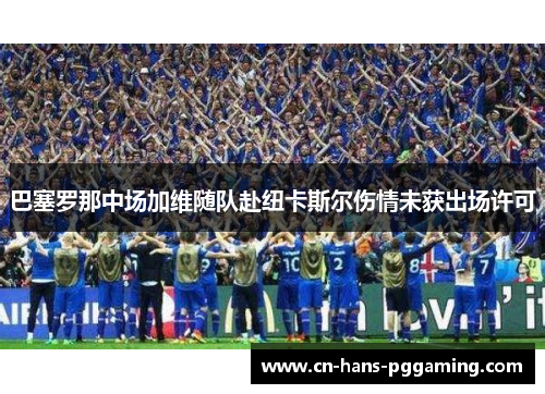 巴塞罗那中场加维随队赴纽卡斯尔伤情未获出场许可 巴塞罗那中场加维随队赴纽卡斯尔伤情未获出场许可